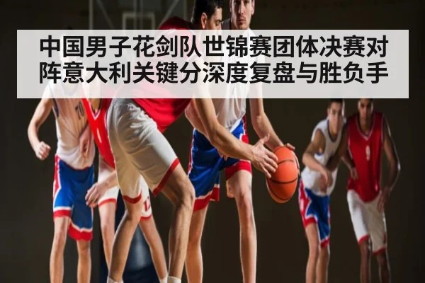 中国男子花剑队世锦赛团体决赛对阵意大利关键分深度复盘与胜负手